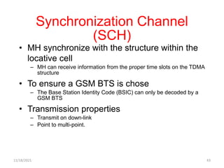 Synchronization Channel
(SCH)
• MH synchronize with the structure within the
locative cell
– MH can receive information from the proper time slots on the TDMA
structure
• To ensure a GSM BTS is chose
– The Base Station Identity Code (BSIC) can only be decoded by a
GSM BTS
• Transmission properties
– Transmit on down-link
– Point to multi-point.
11/18/2021 43
 