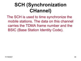 SCH (Synchronization
CHannel)
The SCH is used to time synchronize the
mobile stations. The data on this channel
carries the TDMA frame number and the
BSIC (Base Station Identity Code).
11/18/2021 44
 