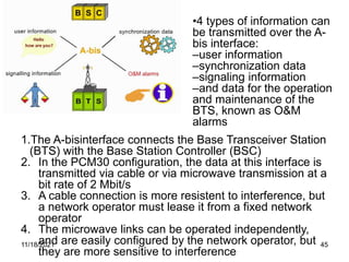 1.The A-bisinterface connects the Base Transceiver Station
(BTS) with the Base Station Controller (BSC)
2. In the PCM30 configuration, the data at this interface is
transmitted via cable or via microwave transmission at a
bit rate of 2 Mbit/s
3. A cable connection is more resistent to interference, but
a network operator must lease it from a fixed network
operator
4. The microwave links can be operated independently,
and are easily configured by the network operator, but
they are more sensitive to interference
•4 types of information can
be transmitted over the A-
bis interface:
–user information
–synchronization data
–signaling information
–and data for the operation
and maintenance of the
BTS, known as O&M
alarms
11/18/2021 45
 