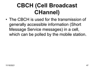 CBCH (Cell Broadcast
CHannel)
• The CBCH is used for the transmission of
generally accessible information (Short
Message Service messages) in a cell,
which can be polled by the mobile station.
11/18/2021 47
 