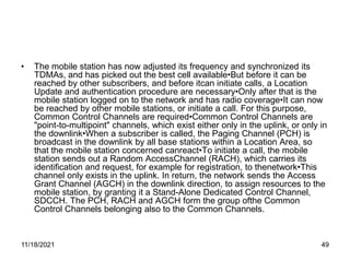 • The mobile station has now adjusted its frequency and synchronized its
TDMAs, and has picked out the best cell available•But before it can be
reached by other subscribers, and before itcan initiate calls, a Location
Update and authentication procedure are necessary•Only after that is the
mobile station logged on to the network and has radio coverage•It can now
be reached by other mobile stations, or initiate a call. For this purpose,
Common Control Channels are required•Common Control Channels are
"point-to-multipoint" channels, which exist either only in the uplink, or only in
the downlink•When a subscriber is called, the Paging Channel (PCH) is
broadcast in the downlink by all base stations within a Location Area, so
that the mobile station concerned canreact•To initiate a call, the mobile
station sends out a Random AccessChannel (RACH), which carries its
identification and request, for example for registration, to thenetwork•This
channel only exists in the uplink. In return, the network sends the Access
Grant Channel (AGCH) in the downlink direction, to assign resources to the
mobile station, by granting it a Stand-Alone Dedicated Control Channel,
SDCCH. The PCH, RACH and AGCH form the group ofthe Common
Control Channels belonging also to the Common Channels.
11/18/2021 49
 
