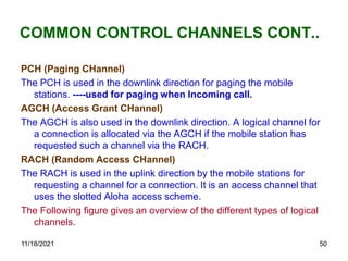 COMMON CONTROL CHANNELS CONT..
PCH (Paging CHannel)
The PCH is used in the downlink direction for paging the mobile
stations. ----used for paging when Incoming call.
AGCH (Access Grant CHannel)
The AGCH is also used in the downlink direction. A logical channel for
a connection is allocated via the AGCH if the mobile station has
requested such a channel via the RACH.
RACH (Random Access CHannel)
The RACH is used in the uplink direction by the mobile stations for
requesting a channel for a connection. It is an access channel that
uses the slotted Aloha access scheme.
The Following figure gives an overview of the different types of logical
channels.
11/18/2021 50
 