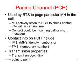 Paging Channel (PCH)
• Used by BTS to page particular MH in the
cell
– MH actively listen to PCH to check contact
info within certain time
– Contact could be incoming call or short
message
• Contact info on PCH include
– IMSI (MH’s identity number), or
– TMSI (temporary number)
• Transmission properties
– Transmit on down-link
– point to point
11/18/2021 51
 