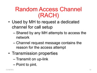 Random Access Channel
(RACH)
• Used by MH to request a dedicated
channel for call setup
– Shared by any MH attempts to access the
network
– Channel request message contains the
reason for the access attempt
• Transmission properties
– Transmit on up-link
– Point to pint.
11/18/2021 52
 