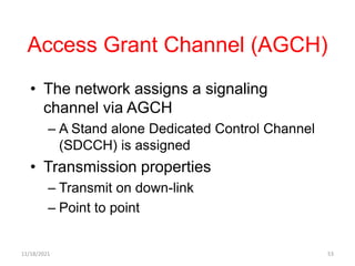 Access Grant Channel (AGCH)
• The network assigns a signaling
channel via AGCH
– A Stand alone Dedicated Control Channel
(SDCCH) is assigned
• Transmission properties
– Transmit on down-link
– Point to point
11/18/2021 53
 