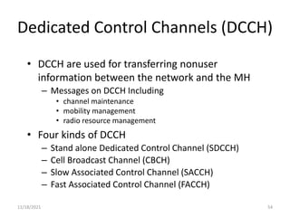 Dedicated Control Channels (DCCH)
• DCCH are used for transferring nonuser
information between the network and the MH
– Messages on DCCH Including
• channel maintenance
• mobility management
• radio resource management
• Four kinds of DCCH
– Stand alone Dedicated Control Channel (SDCCH)
– Cell Broadcast Channel (CBCH)
– Slow Associated Control Channel (SACCH)
– Fast Associated Control Channel (FACCH)
11/18/2021 54
 