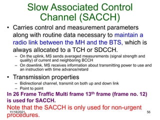 Slow Associated Control
Channel (SACCH)
• Carries control and measurement parameters
along with routine data necessary to maintain a
radio link between the MH and the BTS, which is
always allocated to a TCH or SDCCH.
– On the uplink, MS sends averaged measurements (signal strength and
quality) of current and neighboring BCCH
– On downlink, MS receives information about transmitting power to use and
an instruction with time advance/retard
• Transmission properties
– Bidirectional channel, transmit on both up and down link
– Point to point
In 26 Frame Traffic Multi frame 13th frame (frame no. 12)
is used for SACCH.
Note that the SACCH is only used for non-urgent
procedures.
11/18/2021 56
 