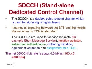 SDCCH (Stand-alone
Dedicated Control Channel)
• The SDCCH is a duplex, point-to-point channel which
is used for signaling in higher layers.
• It carries all signaling between the BTS and the mobile
station when no TCH is allocated.
• The SDCCHs are used for service requests (for
example Short Message Service), location updates,
subscriber authentication, ciphering initiation,
equipment validation and assignment to a TCH.
The net SDCCH bit rate is about 0.8 kbit/s.(160 x 5
=800bits)
11/18/2021 60
 