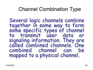 62
Channel Combination Type
Several logic channels combine
together in some way to form
some specific types of channel
to transmit user data or
signaling information. They are
called combined channels. One
combined channel can be
mapped to a physical channel.
11/18/2021
 