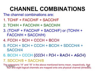 CHANNEL COMBINATIONS
The channel combinations are:
1. TCH/F + FACCH/F + SACCH/F
2. TCH/H + FACCH/H + SACCH/H
3. (TCH/F + FACCH/F + SACCH/F) or (TCH/H +
FACCH/H + SACCH/H)
4. FCCH + SCH + CCCH + BCCH
5. FCCH + SCH + CCCH + BCCH + SDCCH/4 +
SACCH/4
6. BCCH + CCCH (CCCH = PCH + RACH + AGCH)
7. SDCCH/8 + SACCH/8
The extensions “/4” and “/8” in the above mentioned terms mean, respectively, that
four and eight logical channels are mapped onto one physical channel (timeslot).
11/18/2021 63
 