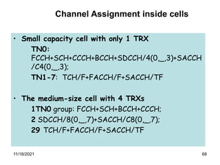 68
• Small capacity cell with only 1 TRX
TN0:
FCCH+SCH+CCCH+BCCH+SDCCH/4(0,_,3)+SACCH
/C4(0,_,3);
TN1-7: TCH/F+FACCH/F+SACCH/TF
• The medium-size cell with 4 TRXs
1TN0 group: FCCH+SCH+BCCH+CCCH;
2 SDCCH/8(0,_,7)+SACCH/C8(0,_,7);
29 TCH/F+FACCH/F+SACCH/TF
Channel Assignment inside cells
11/18/2021
 
