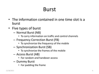 Burst
• The information contained in one time slot is a
burst
• Five types of burst
– Normal Burst (NB)
• To carry information on traffic and control channels
– Frequency Correction Burst (FB)
• To synchronize the frequency of the mobile
– Synchronization Burst (SB)
• To synchronize the frames of the mobile
– Access Burst (AB)
• For random and handover access
– Dummy Burst
• For padding the frame
11/18/2021 6
 