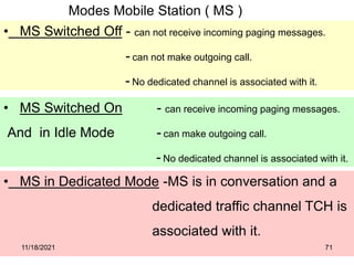 Modes Mobile Station ( MS )
• MS Switched Off - can not receive incoming paging messages.
- can not make outgoing call.
- No dedicated channel is associated with it.
• MS Switched On - can receive incoming paging messages.
And in Idle Mode - can make outgoing call.
- No dedicated channel is associated with it.
• MS in Dedicated Mode -MS is in conversation and a
dedicated traffic channel TCH is
associated with it.
11/18/2021 71
 