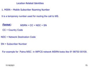 1. MSRN – Mobile Subscriber Roaming Number
It is a temporary number used for routing the call to MS.
Format : MSRN = CC + NDC + SN
CC = Country Code
NDC = Network Destination Code
For example for Patna MSC in IMPCS network MSRN looks like 91 98750 00100.
SN = Subscriber Number
Location Related Identities
11/18/2021 75
 