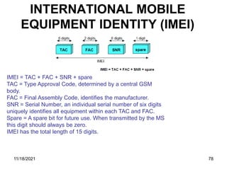 INTERNATIONAL MOBILE
EQUIPMENT IDENTITY (IMEI)
IMEI = TAC + FAC + SNR + spare
TAC = Type Approval Code, determined by a central GSM
body.
FAC = Final Assembly Code, identifies the manufacturer.
SNR = Serial Number, an individual serial number of six digits
uniquely identifies all equipment within each TAC and FAC.
Spare = A spare bit for future use. When transmitted by the MS
this digit should always be zero.
IMEI has the total length of 15 digits.
11/18/2021 78
 