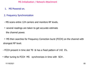 MS Initialization / Network Attachment
1. MS Powered on.
- FCCH present in time slot T0 & has a fixed pattern of 142 0’s.
- MS scans entire 124 carriers and monitors RF levels.
- several readings are taken to get accurate estimate
the channel power.
- MS then searches for Frequency Correction burst (FCCH) on the channel with
strongest RF level.
2. Frequency Synchronization
- After tuning to FCCH MS synchronizes in time with SCH .
11/18/2021 80
 