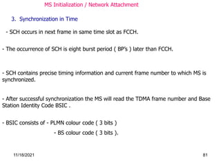 - SCH occurs in next frame in same time slot as FCCH.
- The occurrence of SCH is eight burst period ( BP’s ) later than FCCH.
3. Synchronization in Time
- After successful synchronization the MS will read the TDMA frame number and Base
Station Identity Code BSIC .
- SCH contains precise timing information and current frame number to which MS is
synchronized.
- BSIC consists of - PLMN colour code ( 3 bits )
- BS colour code ( 3 bits ).
MS Initialization / Network Attachment
11/18/2021 81
 
