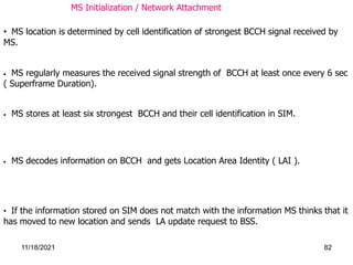 • MS decodes information on BCCH and gets Location Area Identity ( LAI ).
• If the information stored on SIM does not match with the information MS thinks that it
has moved to new location and sends LA update request to BSS.
• MS location is determined by cell identification of strongest BCCH signal received by
MS.
• MS regularly measures the received signal strength of BCCH at least once every 6 sec
( Superframe Duration).
• MS stores at least six strongest BCCH and their cell identification in SIM.
MS Initialization / Network Attachment
11/18/2021 82
 