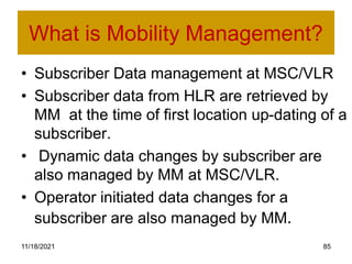 What is Mobility Management?
• Subscriber Data management at MSC/VLR
• Subscriber data from HLR are retrieved by
MM at the time of first location up-dating of a
subscriber.
• Dynamic data changes by subscriber are
also managed by MM at MSC/VLR.
• Operator initiated data changes for a
subscriber are also managed by MM.
11/18/2021 85
 