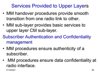 Services Provided to Upper Layers
• MM handover procedures provide smooth
transition from one radio link to other.
• MM sub-layer provides basic services to
upper layer CM sub-layer.
Subscriber Authentication and Confidentiality
management
• MM procedures ensure authenticity of a
subscriber.
• MM procedures ensure data confidentiality at
radio interface.
11/18/2021 89
 