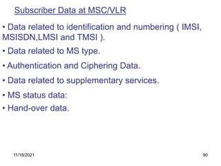 Subscriber Data at MSC/VLR
• MS status data:
• Data related to identification and numbering ( IMSI,
MSISDN,LMSI and TMSI ).
• Data related to MS type.
• Hand-over data.
• Authentication and Ciphering Data.
• Data related to supplementary services.
11/18/2021 90
 