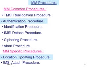 MM Procedures
• TMSI Reallocation Procedure.
• IMSI Detach Procedure.
• Ciphering Procedure.
• Abort Procedure.
MM Common Procedures :
• Authentication Procedure.
• Identification Procedure.
MM Specific Procedures :
• Location Updating Procedure.
• IMSI Attach Procedure.
11/18/2021 91
 