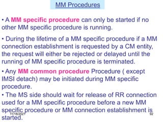 • During the lifetime of a MM specific procedure if a MM
connection establishment is requested by a CM entity,
the request will either be rejected or delayed until the
running of MM specific procedure is terminated.
• Any MM common procedure Procedure ( except
IMSI detach) may be initiated during MM specific
procedure.
• A MM specific procedure can only be started if no
other MM specific procedure is running.
• The MS side should wait for release of RR connection
used for a MM specific procedure before a new MM
specific procedure or MM connection establishment is
started.
MM Procedures
11/18/2021 92
 