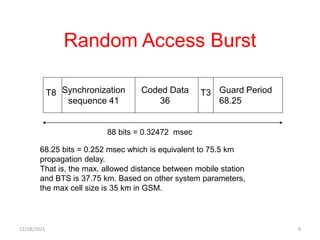 Random Access Burst
T8 Synchronization
sequence 41
Coded Data
36
Guard Period
68.25
T3
88 bits = 0.32472 msec
68.25 bits = 0.252 msec which is equivalent to 75.5 km
propagation delay.
That is, the max. allowed distance between mobile station
and BTS is 37.75 km. Based on other system parameters,
the max cell size is 35 km in GSM.
11/18/2021 9
 