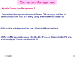 Connection Management enables different CM sub-layer entities to
communicate with their pier entity using different MM connections.
Connection Management
What is Connection Management ?
Different CM sub-layer entities use different MM connections.
Different MM connections are identified by Protocol Discriminator PD and,
additionally by Transaction Identifier TI.
11/18/2021 103
 