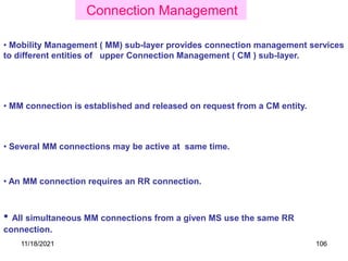 • Several MM connections may be active at same time.
• All simultaneous MM connections from a given MS use the same RR
connection.
• An MM connection requires an RR connection.
• Mobility Management ( MM) sub-layer provides connection management services
to different entities of upper Connection Management ( CM ) sub-layer.
• MM connection is established and released on request from a CM entity.
Connection Management
11/18/2021 106
 