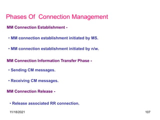 Phases Of Connection Management
• MM connection establishment initiated by MS.
MM Connection Establishment -
• MM connection establishment initiated by n/w.
MM Connection Information Transfer Phase -
• Sending CM messages.
• Receiving CM messages.
MM Connection Release -
• Release associated RR connection.
11/18/2021 107
 