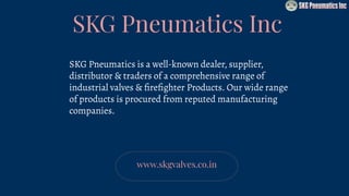 SKG Pneumatics Inc
SKG Pneumatics is a well-known dealer, supplier,
distributor & traders of a comprehensive range of
industrial valves & ﬁreﬁghter Products. Our wide range
of products is procured from reputed manufacturing
companies.
www.skgvalves.co.in
 
