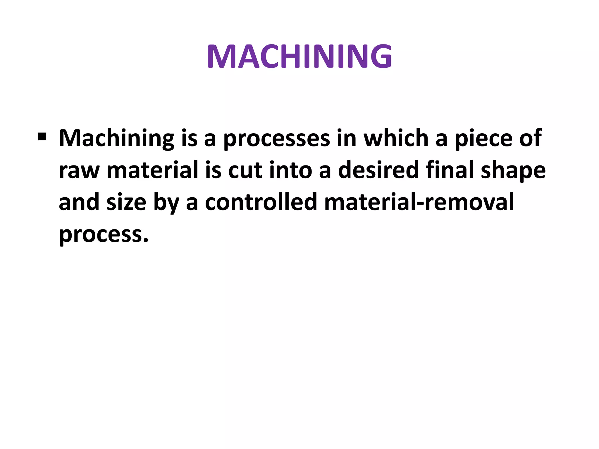MACHINING
 Machining is a processes in which a piece of
raw material is cut into a desired final shape
and size by a controlled material-removal
process.
 