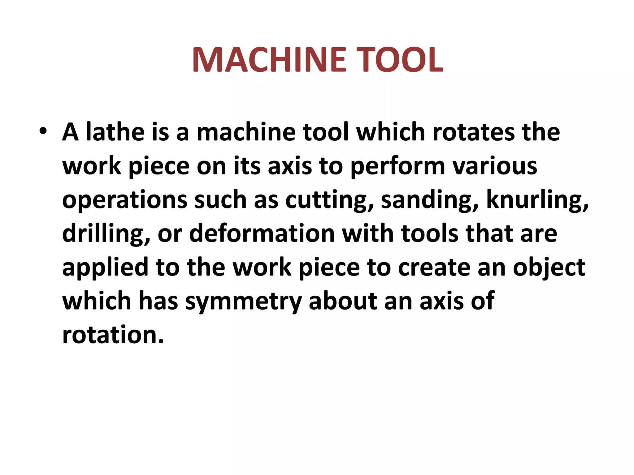 MACHINE TOOL
• A lathe is a machine tool which rotates the
work piece on its axis to perform various
operations such as cutting, sanding, knurling,
drilling, or deformation with tools that are
applied to the work piece to create an object
which has symmetry about an axis of
rotation.
 