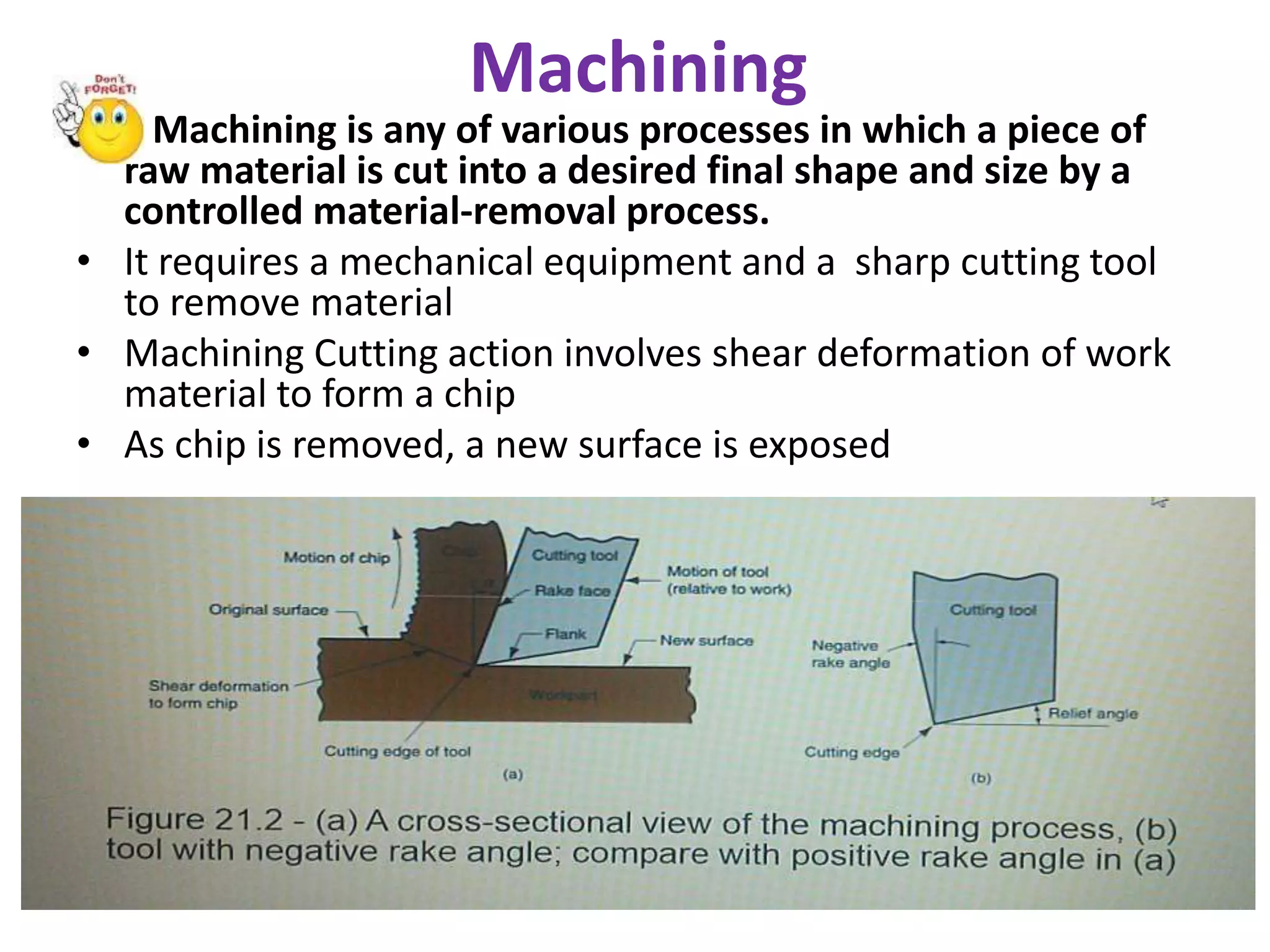 Machining
• Machining is any of various processes in which a piece of
raw material is cut into a desired final shape and size by a
controlled material-removal process.
• It requires a mechanical equipment and a sharp cutting tool
to remove material
• Machining Cutting action involves shear deformation of work
material to form a chip
• As chip is removed, a new surface is exposed
• Figure 21.2 -(a) A cross-sectional view of the machining process, (b) tool with negative rake angle; compare with
positive rake angle in (a)
 