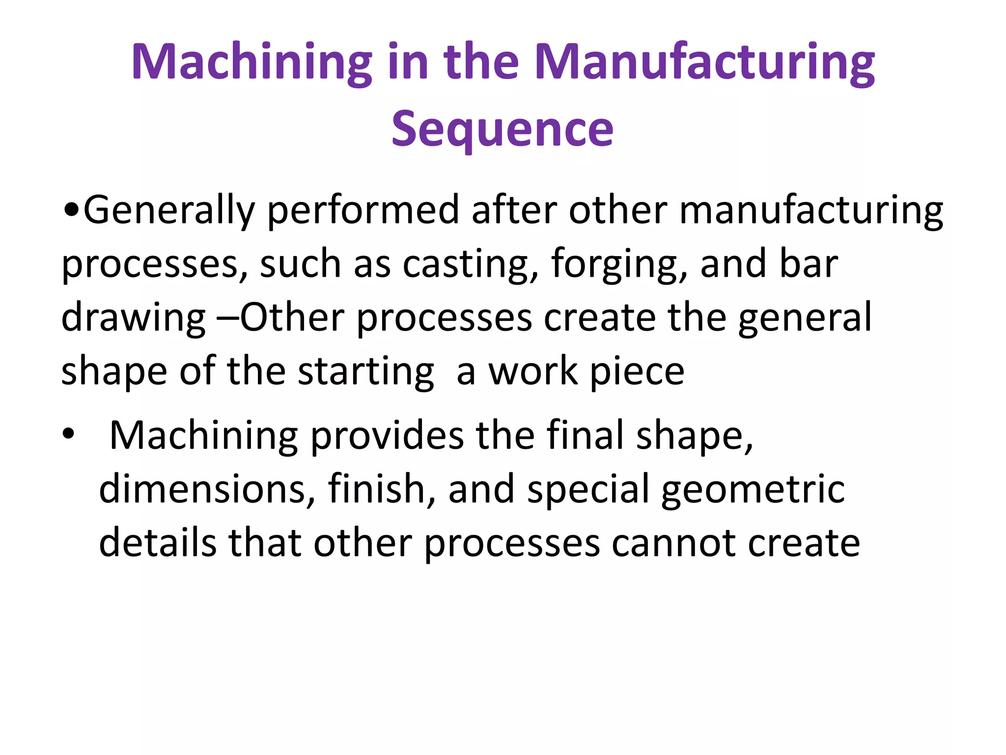 Machining in the Manufacturing
Sequence
•Generally performed after other manufacturing
processes, such as casting, forging, and bar
drawing –Other processes create the general
shape of the starting a work piece
• Machining provides the final shape,
dimensions, finish, and special geometric
details that other processes cannot create
 
