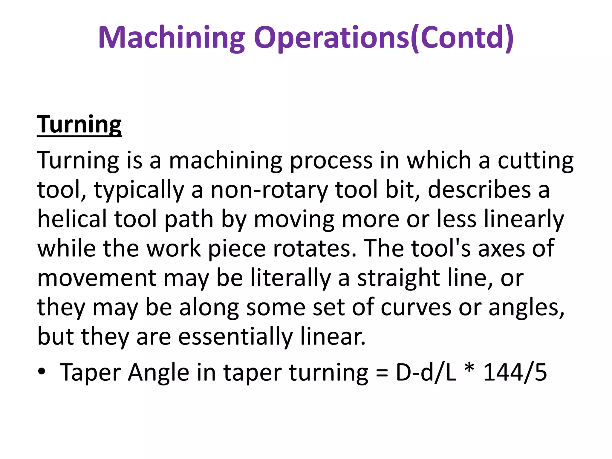 Machining Operations(Contd)
Turning
Turning is a machining process in which a cutting
tool, typically a non-rotary tool bit, describes a
helical tool path by moving more or less linearly
while the work piece rotates. The tool's axes of
movement may be literally a straight line, or
they may be along some set of curves or angles,
but they are essentially linear.
• Taper Angle in taper turning = D-d/L * 144/5
 