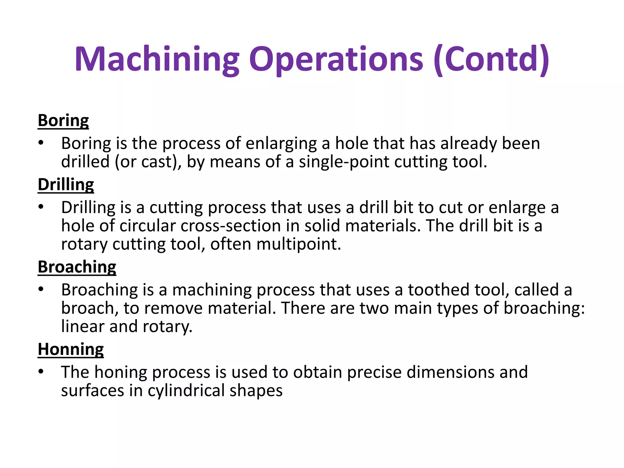 Machining Operations (Contd)
Boring
• Boring is the process of enlarging a hole that has already been
drilled (or cast), by means of a single-point cutting tool.
Drilling
• Drilling is a cutting process that uses a drill bit to cut or enlarge a
hole of circular cross-section in solid materials. The drill bit is a
rotary cutting tool, often multipoint.
Broaching
• Broaching is a machining process that uses a toothed tool, called a
broach, to remove material. There are two main types of broaching:
linear and rotary.
Honning
• The honing process is used to obtain precise dimensions and
surfaces in cylindrical shapes
 