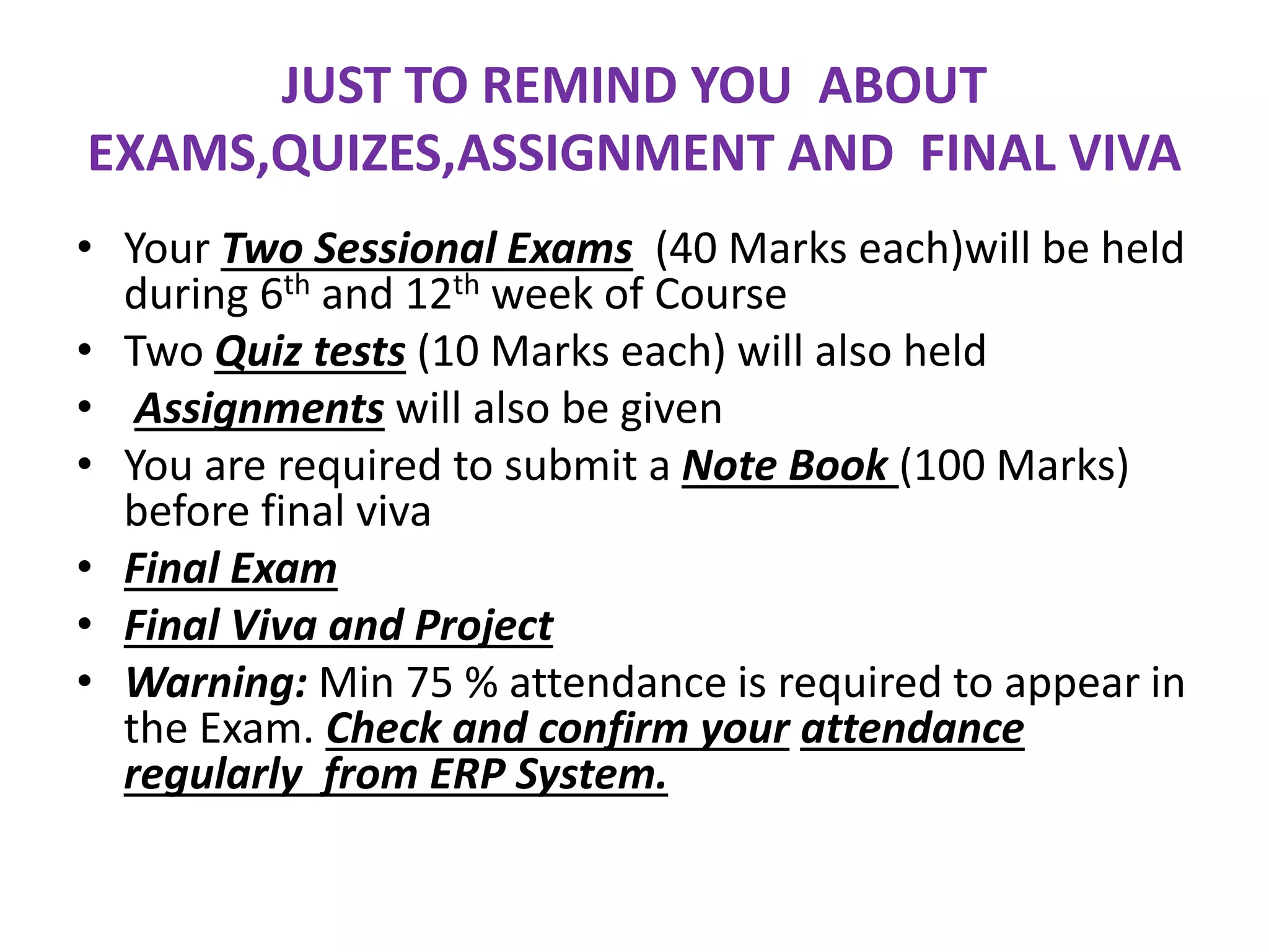 JUST TO REMIND YOU ABOUT
EXAMS,QUIZES,ASSIGNMENT AND FINAL VIVA
• Your Two Sessional Exams (40 Marks each)will be held
during 6th and 12th week of Course
• Two Quiz tests (10 Marks each) will also held
• Assignments will also be given
• You are required to submit a Note Book (100 Marks)
before final viva
• Final Exam
• Final Viva and Project
• Warning: Min 75 % attendance is required to appear in
the Exam. Check and confirm your attendance
regularly from ERP System.
 