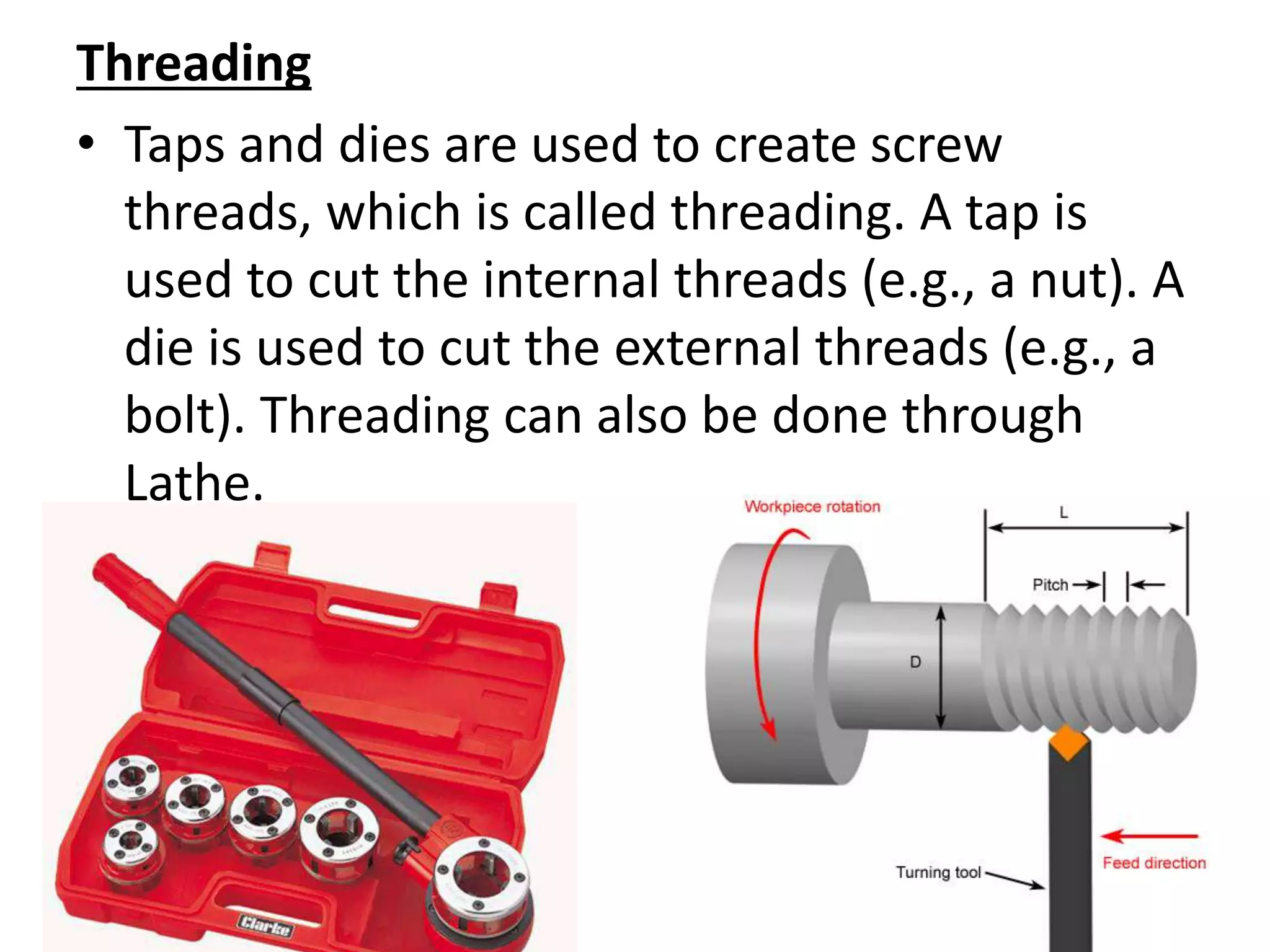 Threading
• Taps and dies are used to create screw
threads, which is called threading. A tap is
used to cut the internal threads (e.g., a nut). A
die is used to cut the external threads (e.g., a
bolt). Threading can also be done through
Lathe.
 