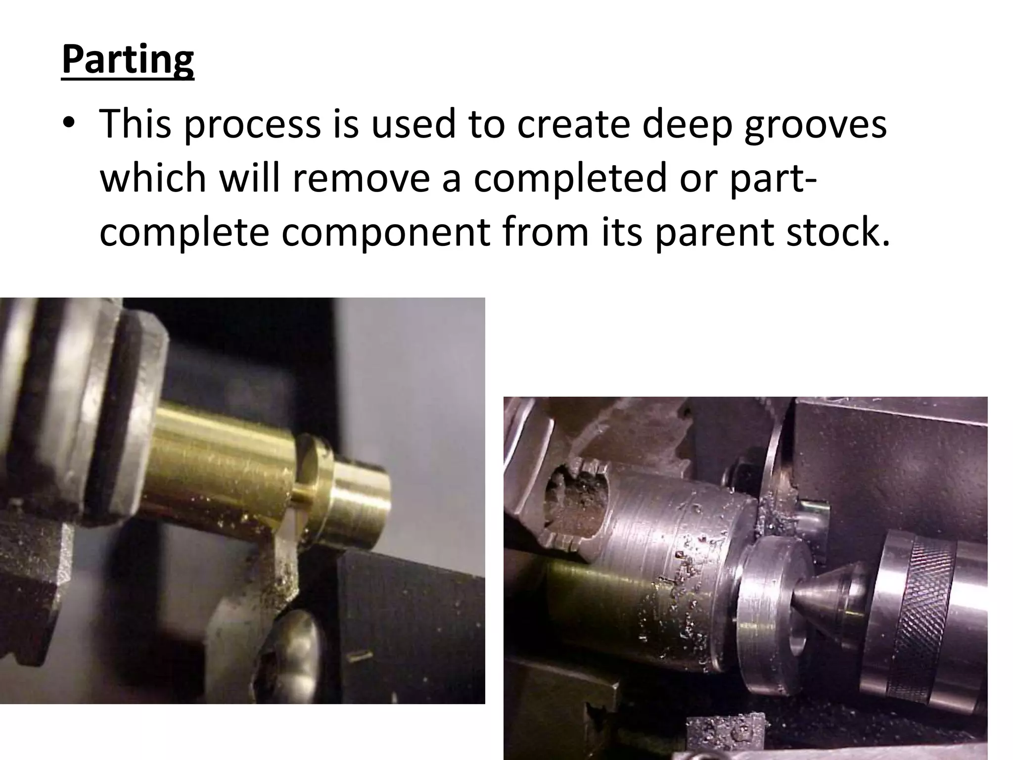 Parting
• This process is used to create deep grooves
which will remove a completed or part-
complete component from its parent stock.
 