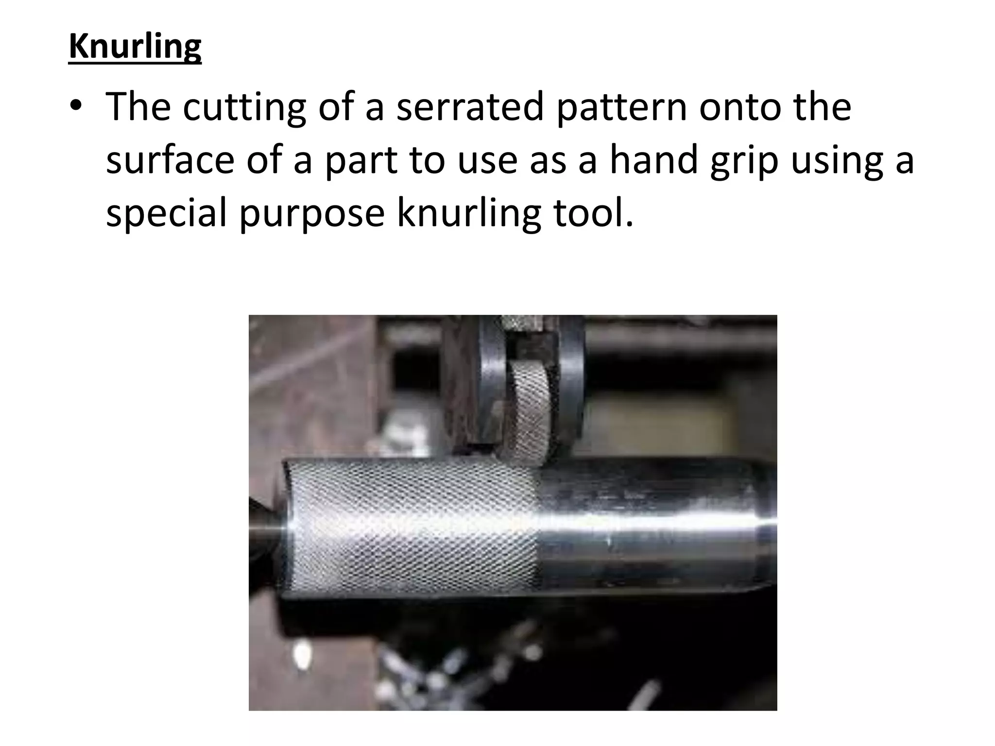 Knurling
• The cutting of a serrated pattern onto the
surface of a part to use as a hand grip using a
special purpose knurling tool.
 