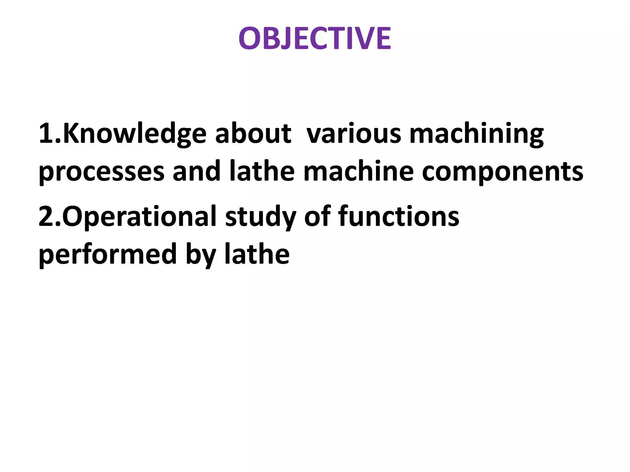 OBJECTIVE
1.Knowledge about various machining
processes and lathe machine components
2.Operational study of functions
performed by lathe
 