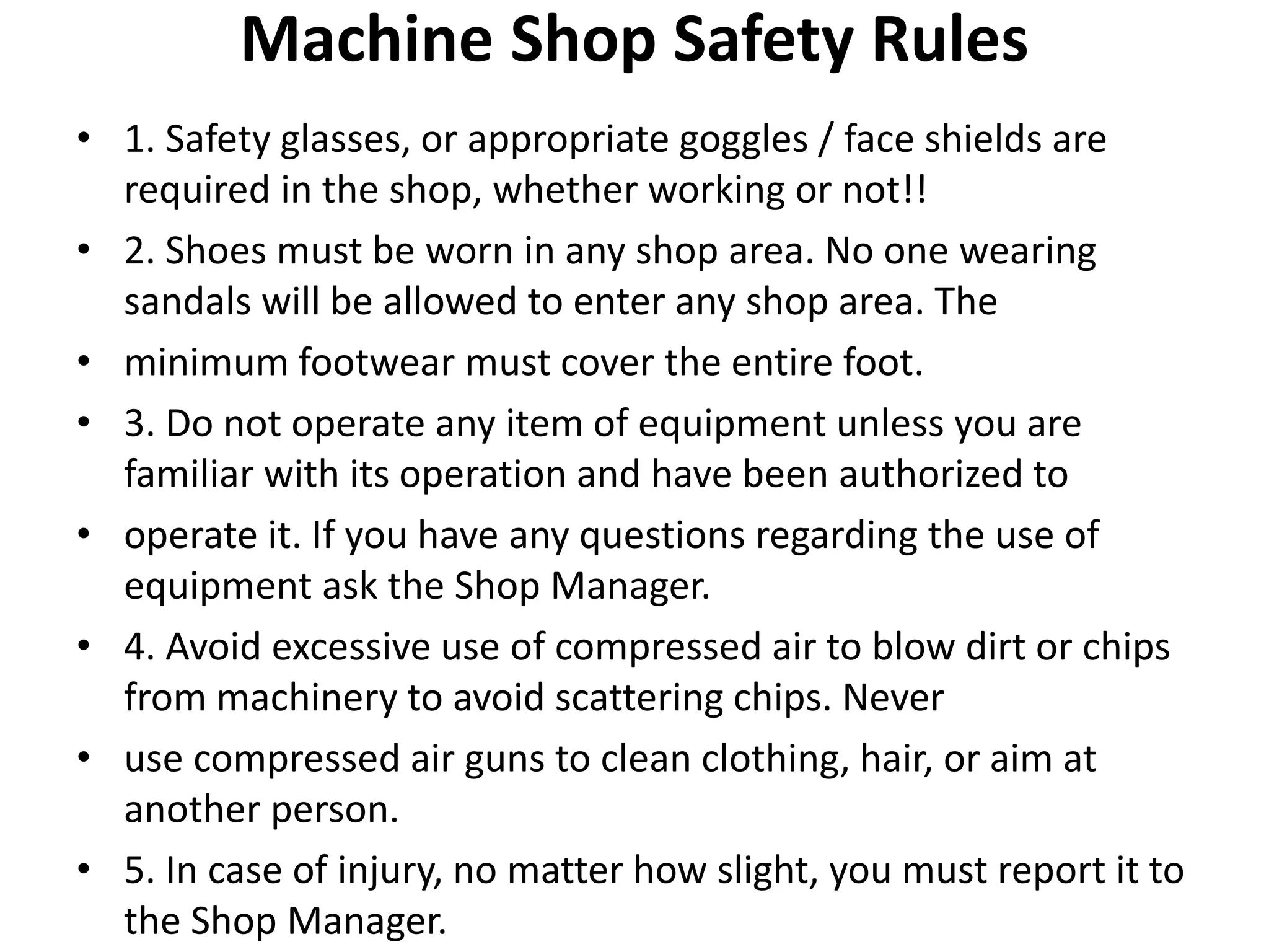 Machine Shop Safety Rules
• 1. Safety glasses, or appropriate goggles / face shields are
required in the shop, whether working or not!!
• 2. Shoes must be worn in any shop area. No one wearing
sandals will be allowed to enter any shop area. The
• minimum footwear must cover the entire foot.
• 3. Do not operate any item of equipment unless you are
familiar with its operation and have been authorized to
• operate it. If you have any questions regarding the use of
equipment ask the Shop Manager.
• 4. Avoid excessive use of compressed air to blow dirt or chips
from machinery to avoid scattering chips. Never
• use compressed air guns to clean clothing, hair, or aim at
another person.
• 5. In case of injury, no matter how slight, you must report it to
the Shop Manager.
 