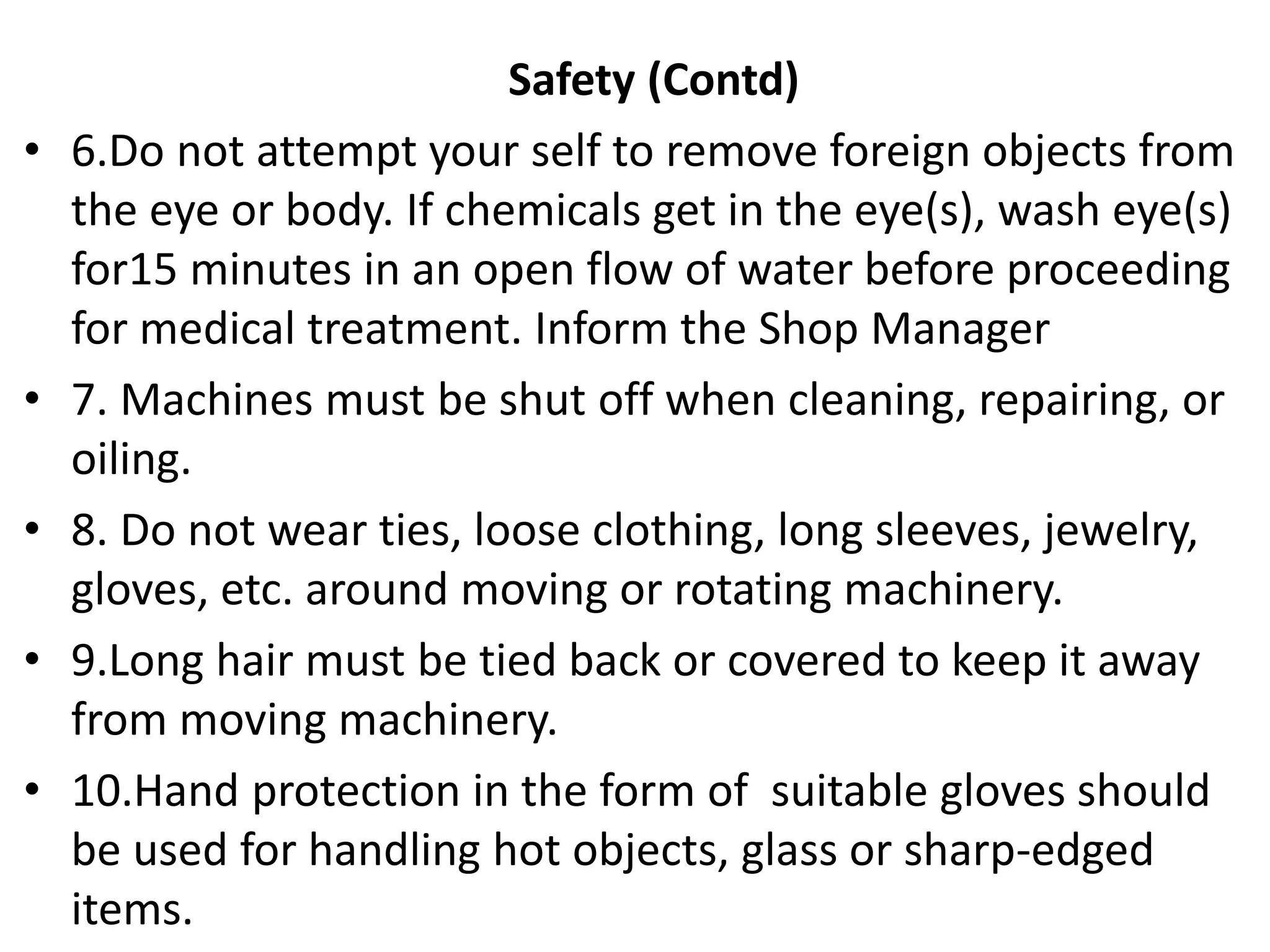Safety (Contd)
• 6.Do not attempt your self to remove foreign objects from
the eye or body. If chemicals get in the eye(s), wash eye(s)
for15 minutes in an open flow of water before proceeding
for medical treatment. Inform the Shop Manager
• 7. Machines must be shut off when cleaning, repairing, or
oiling.
• 8. Do not wear ties, loose clothing, long sleeves, jewelry,
gloves, etc. around moving or rotating machinery.
• 9.Long hair must be tied back or covered to keep it away
from moving machinery.
• 10.Hand protection in the form of suitable gloves should
be used for handling hot objects, glass or sharp-edged
items.
 