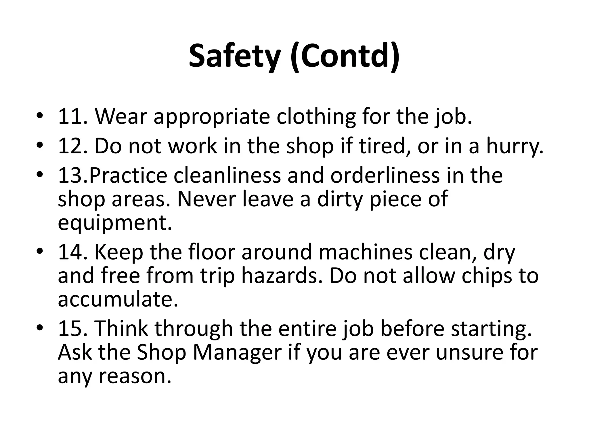 Safety (Contd)
• 11. Wear appropriate clothing for the job.
• 12. Do not work in the shop if tired, or in a hurry.
• 13.Practice cleanliness and orderliness in the
shop areas. Never leave a dirty piece of
equipment.
• 14. Keep the floor around machines clean, dry
and free from trip hazards. Do not allow chips to
accumulate.
• 15. Think through the entire job before starting.
Ask the Shop Manager if you are ever unsure for
any reason.
 