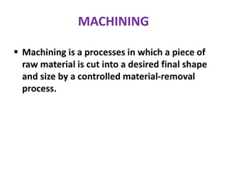MACHINING
 Machining is a processes in which a piece of
raw material is cut into a desired final shape
and size by a controlled material-removal
process.
 