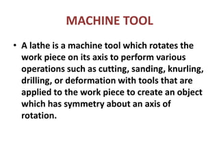 MACHINE TOOL
• A lathe is a machine tool which rotates the
work piece on its axis to perform various
operations such as cutting, sanding, knurling,
drilling, or deformation with tools that are
applied to the work piece to create an object
which has symmetry about an axis of
rotation.
 
