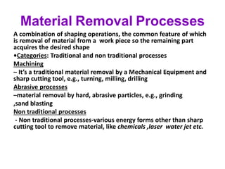 Material Removal Processes
A combination of shaping operations, the common feature of which
is removal of material from a work piece so the remaining part
acquires the desired shape
•Categories: Traditional and non traditional processes
Machining
– It’s a traditional material removal by a Mechanical Equipment and
sharp cutting tool, e.g., turning, milling, drilling
Abrasive processes
–material removal by hard, abrasive particles, e.g., grinding
,sand blasting
Non traditional processes
- Non traditional processes-various energy forms other than sharp
cutting tool to remove material, like chemicals ,laser water jet etc.
 