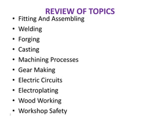 REVIEW OF TOPICS
• Fitting And Assembling
• Welding
• Forging
• Casting
• Machining Processes
• Gear Making
• Electric Circuits
• Electroplating
• Wood Working
• Workshop Safety2
 